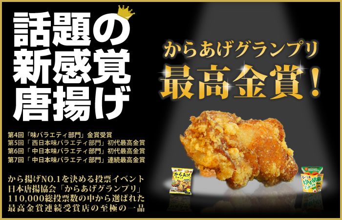 からあげグランプリ最高金賞。話題の新感覚唐揚げ。第4回「味バラエティ部門金賞」、第5回「西日本味バラエティ部門」初代最高金賞受賞、第6回「中日本味バラエティ部門」初代最高金賞、第7回「中日本味バラエティ部門」連続最高金賞。から揚げNo.1を決める投票イベント日本唐揚協会「からあげグランプリ」で110,000以上の総投票数の中から選ばれた最高金賞受賞店の至極の一品。全国で話題を集める唐揚げ専門店。